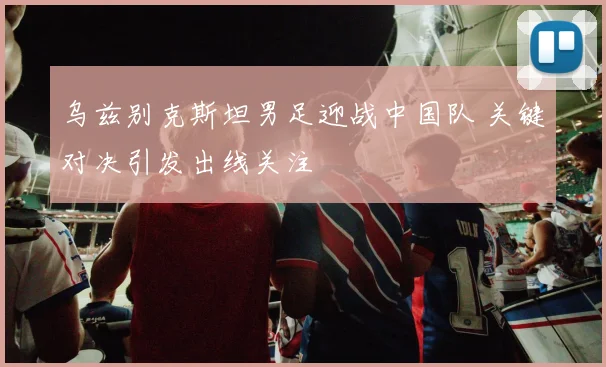 乌兹别克斯坦男足迎战中国队 关键对决引发出线关注