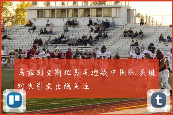 乌兹别克斯坦男足迎战中国队 关键对决引发出线关注